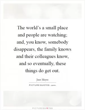 The world’s a small place and people are watching; and, you know, somebody disappears, the family knows and their colleagues know, and so eventually, these things do get out Picture Quote #1