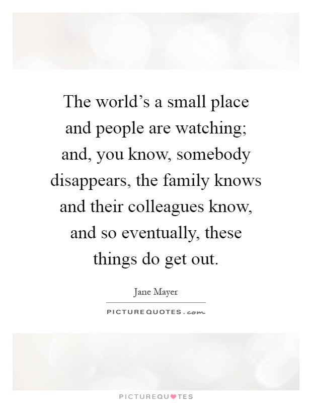 The world's a small place and people are watching; and, you know, somebody disappears, the family knows and their colleagues know, and so eventually, these things do get out Picture Quote #1