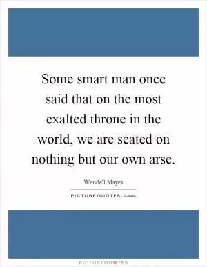 Some smart man once said that on the most exalted throne in the world, we are seated on nothing but our own arse Picture Quote #1