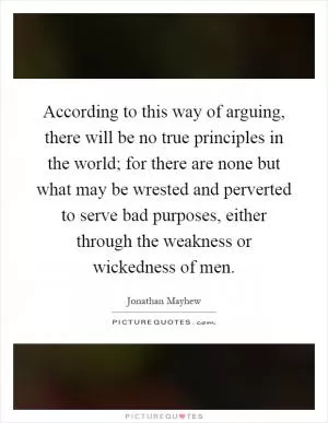 According to this way of arguing, there will be no true principles in the world; for there are none but what may be wrested and perverted to serve bad purposes, either through the weakness or wickedness of men Picture Quote #1