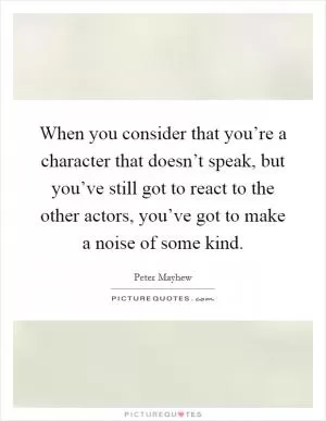 When you consider that you’re a character that doesn’t speak, but you’ve still got to react to the other actors, you’ve got to make a noise of some kind Picture Quote #1