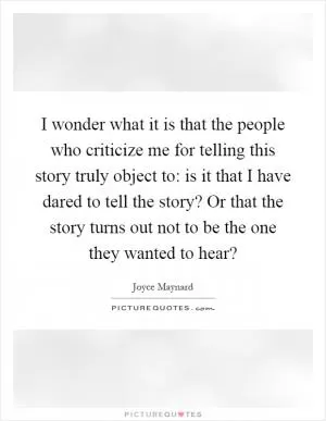 I wonder what it is that the people who criticize me for telling this story truly object to: is it that I have dared to tell the story? Or that the story turns out not to be the one they wanted to hear? Picture Quote #1