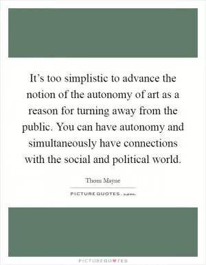It’s too simplistic to advance the notion of the autonomy of art as a reason for turning away from the public. You can have autonomy and simultaneously have connections with the social and political world Picture Quote #1