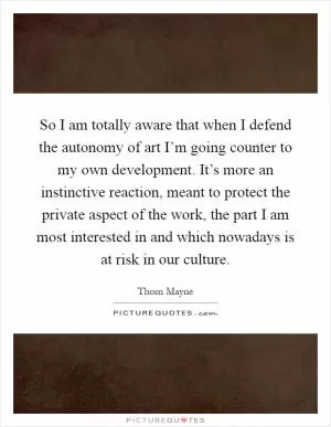 So I am totally aware that when I defend the autonomy of art I’m going counter to my own development. It’s more an instinctive reaction, meant to protect the private aspect of the work, the part I am most interested in and which nowadays is at risk in our culture Picture Quote #1