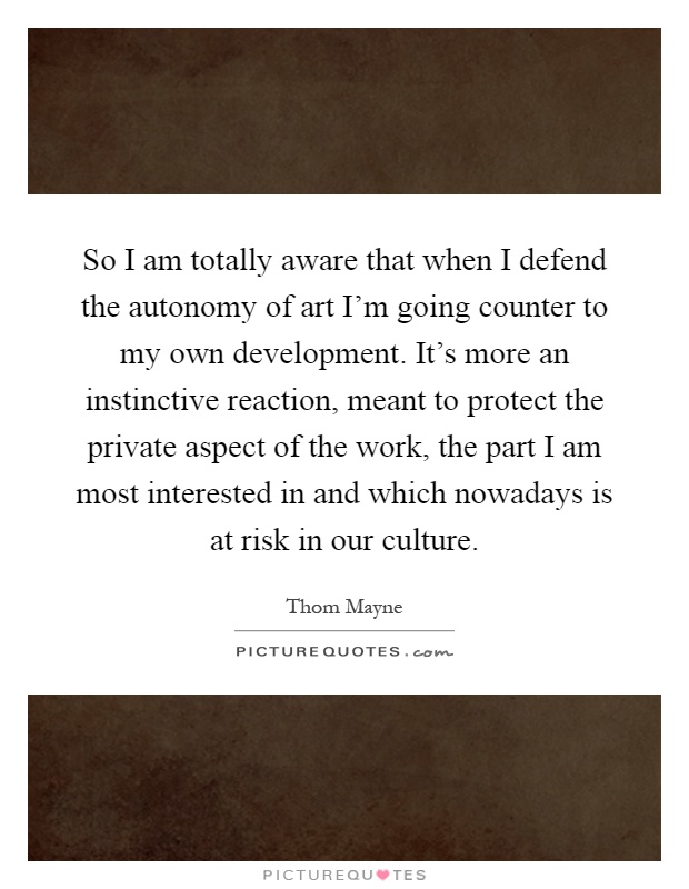 So I am totally aware that when I defend the autonomy of art I'm going counter to my own development. It's more an instinctive reaction, meant to protect the private aspect of the work, the part I am most interested in and which nowadays is at risk in our culture Picture Quote #1
