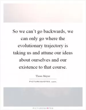 So we can’t go backwards, we can only go where the evolutionary trajectory is taking us and attune our ideas about ourselves and our existence to that course Picture Quote #1