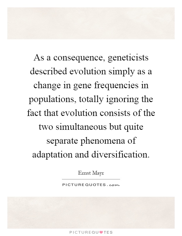 As a consequence, geneticists described evolution simply as a change in gene frequencies in populations, totally ignoring the fact that evolution consists of the two simultaneous but quite separate phenomena of adaptation and diversification Picture Quote #1