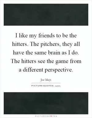 I like my friends to be the hitters. The pitchers, they all have the same brain as I do. The hitters see the game from a different perspective Picture Quote #1