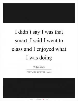I didn’t say I was that smart, I said I went to class and I enjoyed what I was doing Picture Quote #1