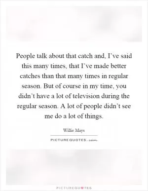 People talk about that catch and, I’ve said this many times, that I’ve made better catches than that many times in regular season. But of course in my time, you didn’t have a lot of television during the regular season. A lot of people didn’t see me do a lot of things Picture Quote #1
