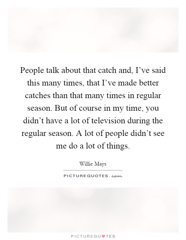 People talk about that catch and, I've said this many times, that I've made better catches than that many times in regular season. But of course in my time, you didn't have a lot of television during the regular season. A lot of people didn't see me do a lot of things Picture Quote #1