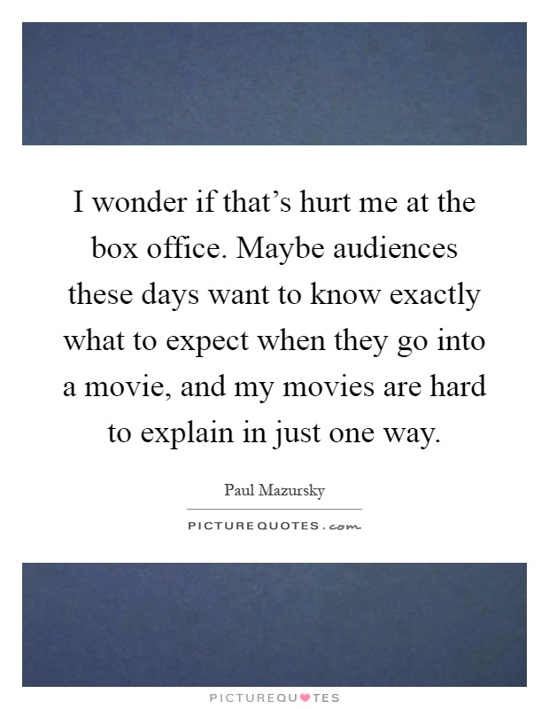 I wonder if that's hurt me at the box office. Maybe audiences these days want to know exactly what to expect when they go into a movie, and my movies are hard to explain in just one way Picture Quote #1