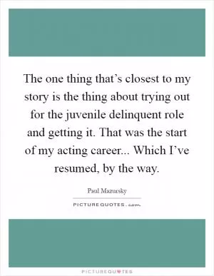 The one thing that’s closest to my story is the thing about trying out for the juvenile delinquent role and getting it. That was the start of my acting career... Which I’ve resumed, by the way Picture Quote #1
