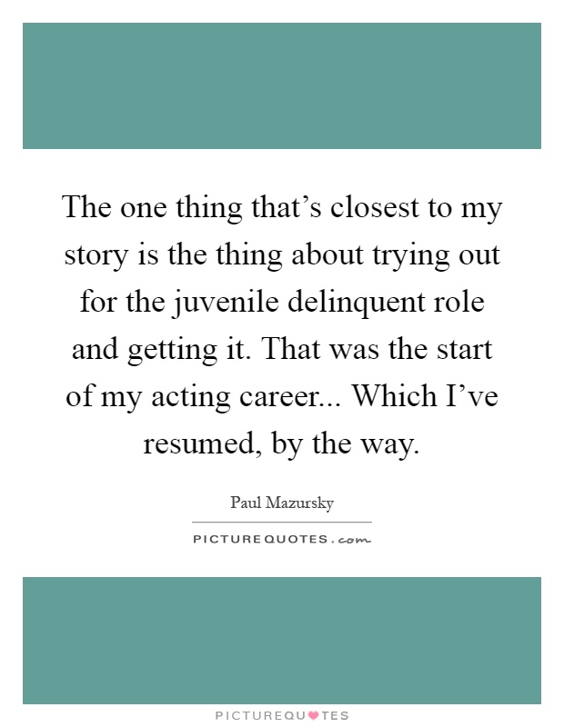 The one thing that's closest to my story is the thing about trying out for the juvenile delinquent role and getting it. That was the start of my acting career... Which I've resumed, by the way Picture Quote #1