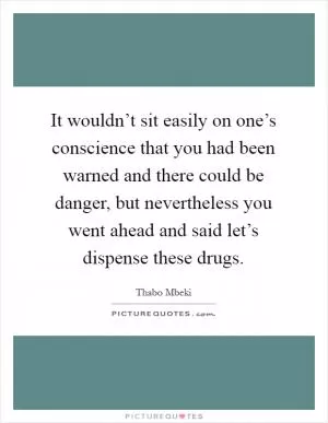 It wouldn’t sit easily on one’s conscience that you had been warned and there could be danger, but nevertheless you went ahead and said let’s dispense these drugs Picture Quote #1