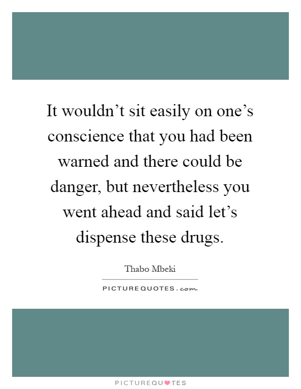 It wouldn't sit easily on one's conscience that you had been warned and there could be danger, but nevertheless you went ahead and said let's dispense these drugs Picture Quote #1