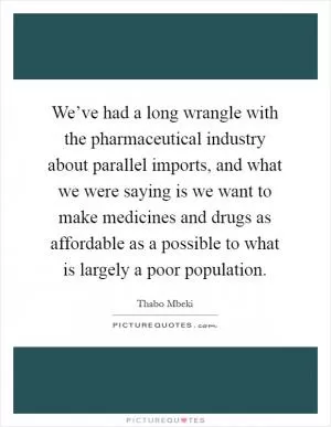 We’ve had a long wrangle with the pharmaceutical industry about parallel imports, and what we were saying is we want to make medicines and drugs as affordable as a possible to what is largely a poor population Picture Quote #1