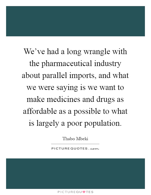 We've had a long wrangle with the pharmaceutical industry about parallel imports, and what we were saying is we want to make medicines and drugs as affordable as a possible to what is largely a poor population Picture Quote #1