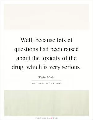 Well, because lots of questions had been raised about the toxicity of the drug, which is very serious Picture Quote #1