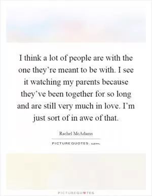 I think a lot of people are with the one they’re meant to be with. I see it watching my parents because they’ve been together for so long and are still very much in love. I’m just sort of in awe of that Picture Quote #1