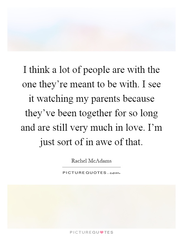 I think a lot of people are with the one they're meant to be with. I see it watching my parents because they've been together for so long and are still very much in love. I'm just sort of in awe of that Picture Quote #1