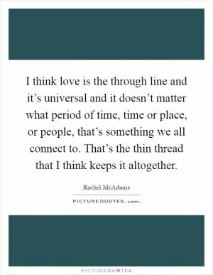 I think love is the through line and it’s universal and it doesn’t matter what period of time, time or place, or people, that’s something we all connect to. That’s the thin thread that I think keeps it altogether Picture Quote #1