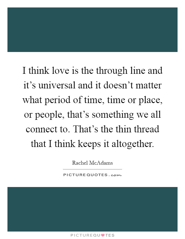 I think love is the through line and it's universal and it doesn't matter what period of time, time or place, or people, that's something we all connect to. That's the thin thread that I think keeps it altogether Picture Quote #1