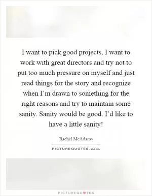 I want to pick good projects, I want to work with great directors and try not to put too much pressure on myself and just read things for the story and recognize when I’m drawn to something for the right reasons and try to maintain some sanity. Sanity would be good. I’d like to have a little sanity! Picture Quote #1