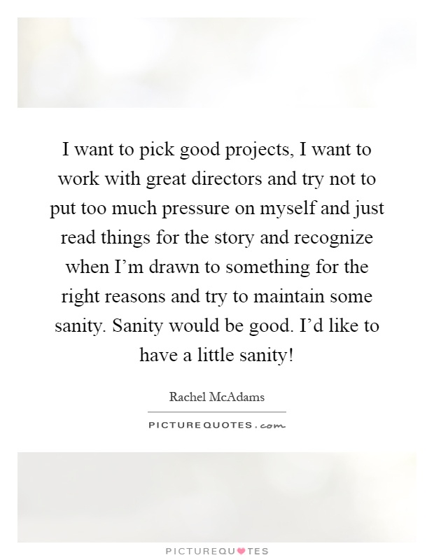 I want to pick good projects, I want to work with great directors and try not to put too much pressure on myself and just read things for the story and recognize when I'm drawn to something for the right reasons and try to maintain some sanity. Sanity would be good. I'd like to have a little sanity! Picture Quote #1