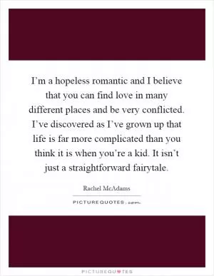 I’m a hopeless romantic and I believe that you can find love in many different places and be very conflicted. I’ve discovered as I’ve grown up that life is far more complicated than you think it is when you’re a kid. It isn’t just a straightforward fairytale Picture Quote #1