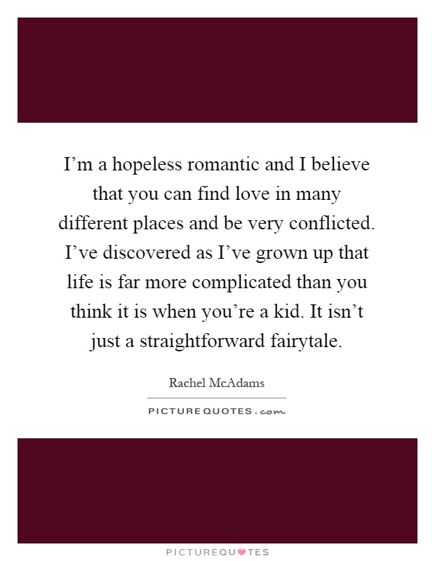 I'm a hopeless romantic and I believe that you can find love in many different places and be very conflicted. I've discovered as I've grown up that life is far more complicated than you think it is when you're a kid. It isn't just a straightforward fairytale Picture Quote #1