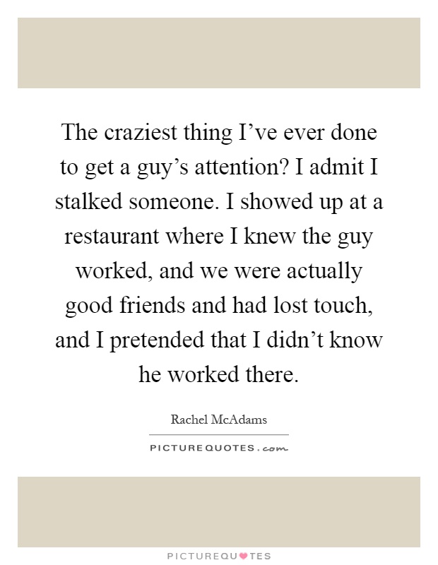 The craziest thing I've ever done to get a guy's attention? I admit I stalked someone. I showed up at a restaurant where I knew the guy worked, and we were actually good friends and had lost touch, and I pretended that I didn't know he worked there Picture Quote #1