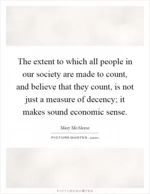 The extent to which all people in our society are made to count, and believe that they count, is not just a measure of decency; it makes sound economic sense Picture Quote #1