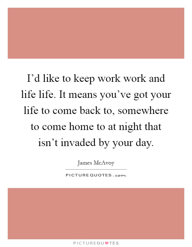 I'd like to keep work work and life life. It means you've got your life to come back to, somewhere to come home to at night that isn't invaded by your day Picture Quote #1