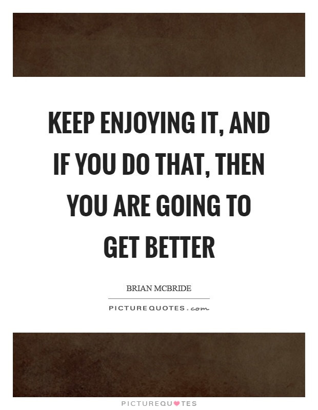 Keep enjoying it, and if you do that, then you are going to get better Picture Quote #1