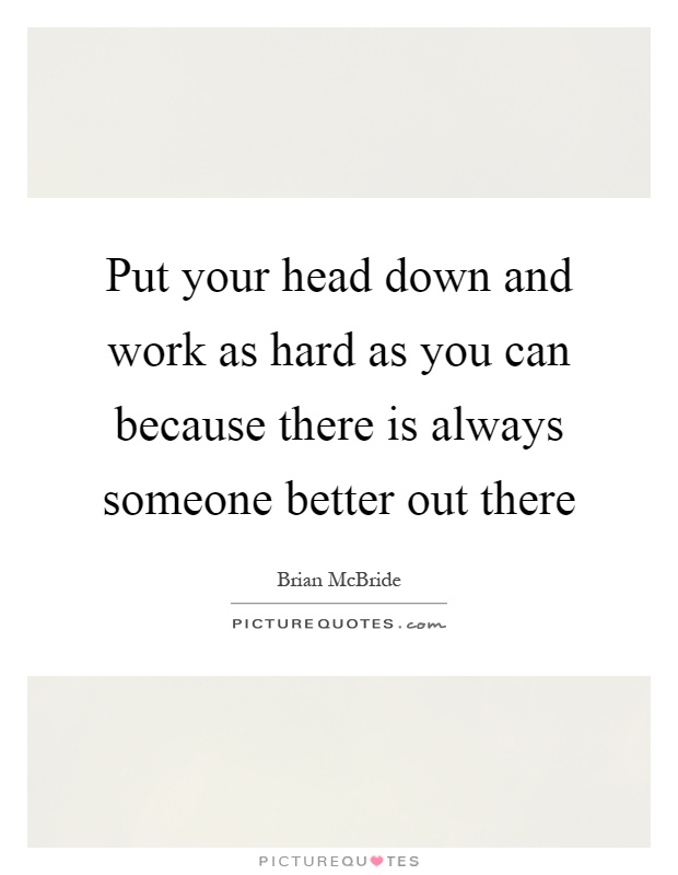 Put your head down and work as hard as you can because there is always someone better out there Picture Quote #1