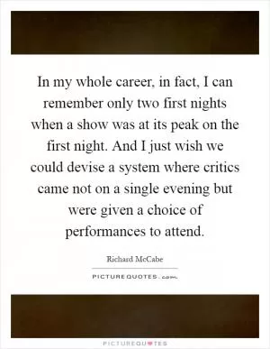 In my whole career, in fact, I can remember only two first nights when a show was at its peak on the first night. And I just wish we could devise a system where critics came not on a single evening but were given a choice of performances to attend Picture Quote #1