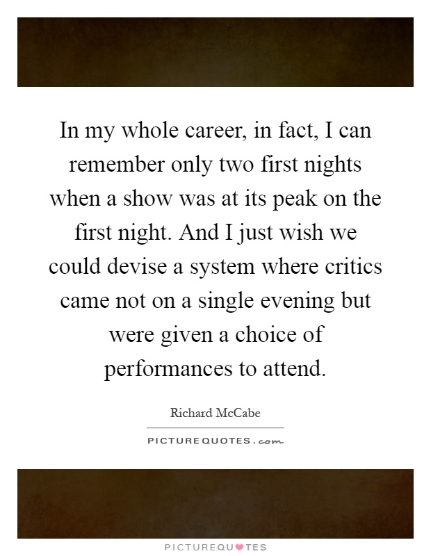In my whole career, in fact, I can remember only two first nights when a show was at its peak on the first night. And I just wish we could devise a system where critics came not on a single evening but were given a choice of performances to attend Picture Quote #1