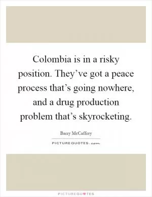 Colombia is in a risky position. They’ve got a peace process that’s going nowhere, and a drug production problem that’s skyrocketing Picture Quote #1