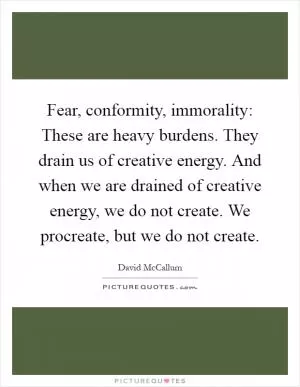 Fear, conformity, immorality: These are heavy burdens. They drain us of creative energy. And when we are drained of creative energy, we do not create. We procreate, but we do not create Picture Quote #1