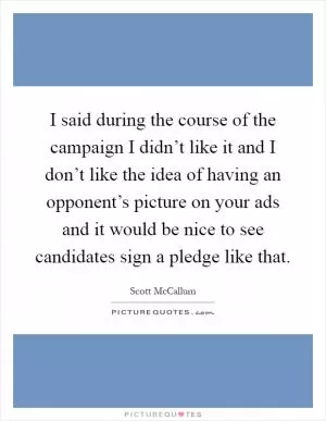 I said during the course of the campaign I didn’t like it and I don’t like the idea of having an opponent’s picture on your ads and it would be nice to see candidates sign a pledge like that Picture Quote #1