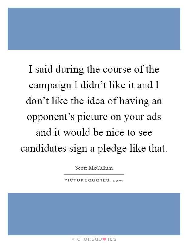 I said during the course of the campaign I didn't like it and I don't like the idea of having an opponent's picture on your ads and it would be nice to see candidates sign a pledge like that Picture Quote #1