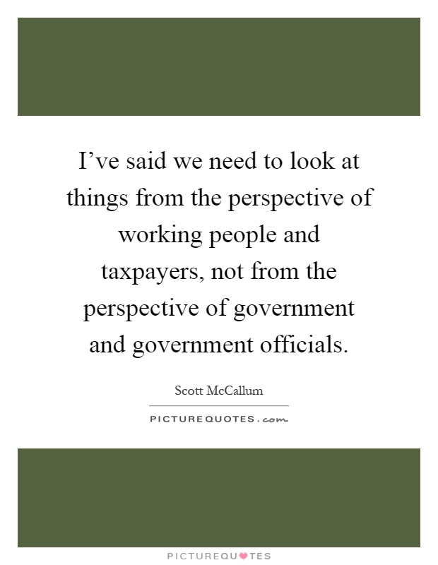 I've said we need to look at things from the perspective of working people and taxpayers, not from the perspective of government and government officials Picture Quote #1