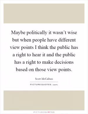 Maybe politically it wasn’t wise but when people have different view points I think the public has a right to hear it and the public has a right to make decisions based on those view points Picture Quote #1