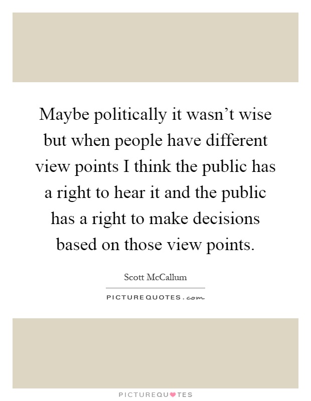 Maybe politically it wasn't wise but when people have different view points I think the public has a right to hear it and the public has a right to make decisions based on those view points Picture Quote #1