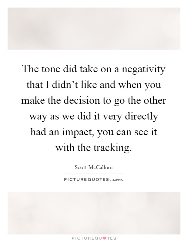 The tone did take on a negativity that I didn't like and when you make the decision to go the other way as we did it very directly had an impact, you can see it with the tracking Picture Quote #1