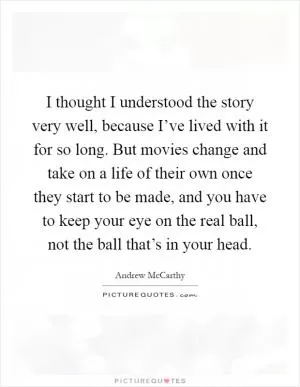 I thought I understood the story very well, because I’ve lived with it for so long. But movies change and take on a life of their own once they start to be made, and you have to keep your eye on the real ball, not the ball that’s in your head Picture Quote #1