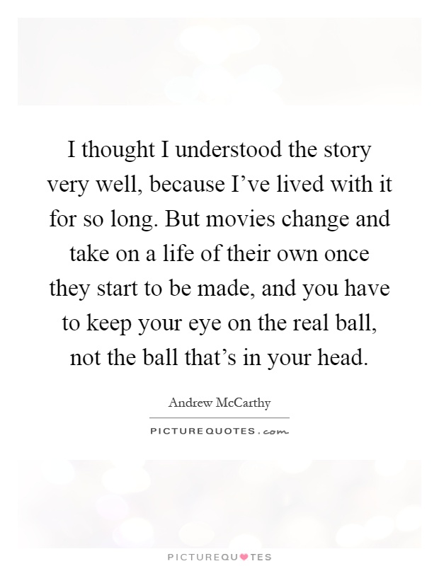 I thought I understood the story very well, because I've lived with it for so long. But movies change and take on a life of their own once they start to be made, and you have to keep your eye on the real ball, not the ball that's in your head Picture Quote #1