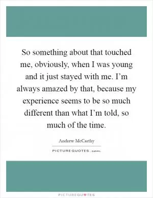 So something about that touched me, obviously, when I was young and it just stayed with me. I’m always amazed by that, because my experience seems to be so much different than what I’m told, so much of the time Picture Quote #1