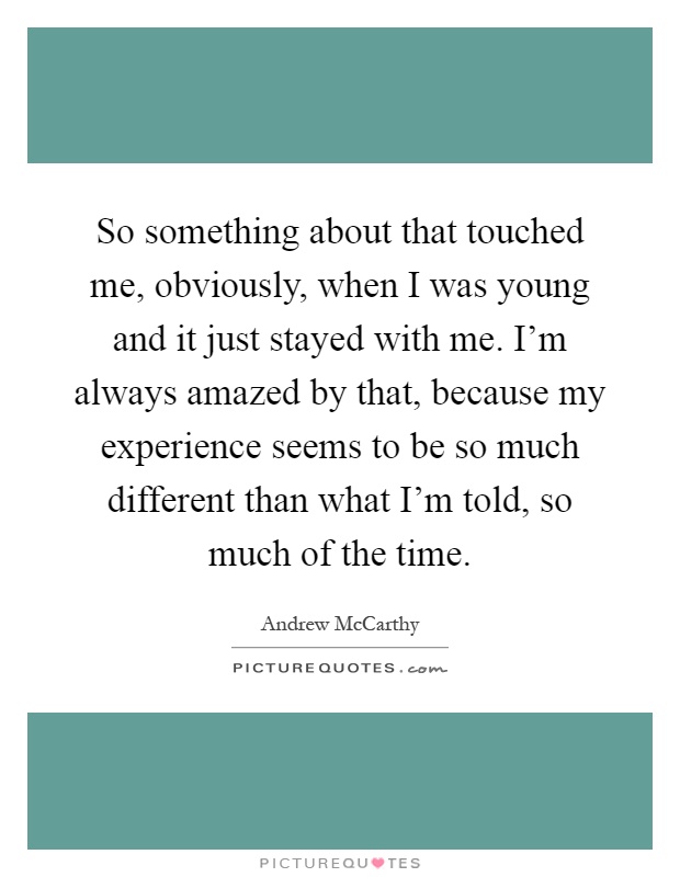 So something about that touched me, obviously, when I was young and it just stayed with me. I'm always amazed by that, because my experience seems to be so much different than what I'm told, so much of the time Picture Quote #1